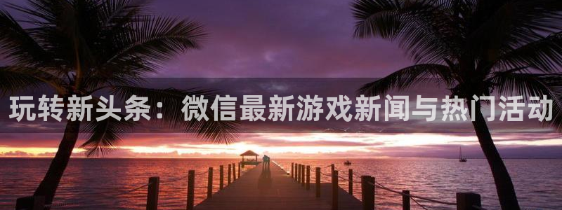 长征娱乐平台官网入口：玩转新头条：微信最新游戏新闻与热门活动